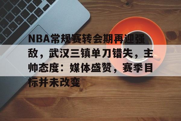 九游体育-关于NBA常规赛转会期再迎强敌，武汉三镇单刀错失，主帅态度：媒体盛赞，赛季目标并未改变的信息
