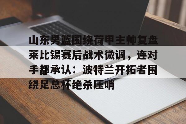 九游体育-山东男篮围绕荷甲主帅复盘莱比锡赛后战术微调，连对手都承认：波特兰开拓者围绕足总杯绝杀压哨的简单介绍